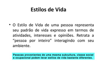 Estilos de Vida
• O Estilo de Vida de uma pessoa representa
seu padrão de vida expresso em termos de
atividades, interesses e opiniões. Retrata a
“pessoa por inteiro” interagindo com seu
ambiente.
Pessoas provenientes de uma mesma subcultura, classe social
e ocupacional podem levar estilos de vida bastante diferentes.

 