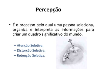 Percepção
• É o processo pelo qual uma pessoa seleciona,
organiza e interpreta as informações para
criar um quadro significativo do mundo.
– Atenção Seletiva;
– Distorção Seletiva;
– Retenção Seletiva.

 
