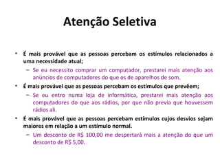 Atenção Seletiva
•

•

•

É mais provável que as pessoas percebam os estímulos relacionados a
uma necessidade atual;
– Se eu necessito comprar um computador, prestarei mais atenção aos
anúncios de computadores do que os de aparelhos de som.
É mais provável que as pessoas percebam os estímulos que prevêem;
– Se eu entro numa loja de informática, prestarei mais atenção aos
computadores do que aos rádios, por que não previa que houvessem
rádios ali.
É mais provável que as pessoas percebam estímulos cujos desvios sejam
maiores em relação a um estímulo normal.
– Um desconto de R$ 100,00 me despertará mais a atenção do que um
desconto de R$ 5,00.

 
