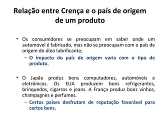 Relação entre Crença e o país de origem
de um produto
• Os consumidores se preocupam em saber onde um
automóvel é fabricado, mas não se preocupam com o país de
origem do óleo lubrificante;
– O impacto do país de origem varia com o tipo de
produto.
• O Japão produz bons computadores, automóveis e
eletrônicos. Os EUA produzem bons refrigerantes,
brinquedos, cigarros e jeans. A França produz bons vinhos,
champagnes e perfumes.
– Certos países desfrutam de reputação favorável para
certos bens.

 