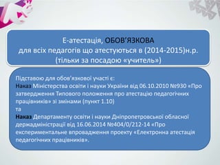 Е-атестація, ОБОВ’ЯЗКОВА
для всіх педагогів що атестуються в (2014-2015)н.р.
(тільки за посадою «учитель»)
Підставою для обов’язкової участі є:
Наказ Міністерства освіти і науки України від 06.10.2010 №930 «Про
затвердження Типового положення про атестацію педагогічних
працівників» зі змінами (пункт 1.10)
та
Наказ Департаменту освіти і науки Дніпропетровської обласної
держадміністрації від 16.06.2014 №404/0/212-14 «Про
експериментальне впровадження проекту «Електронна атестація
педагогічних працівників».
 