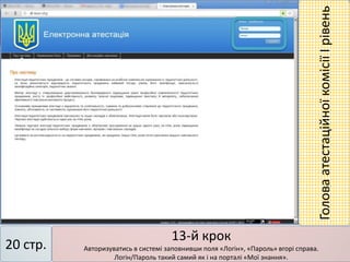 13-й крок
Авторизуватись в системі заповнивши поля «Логін», «Пароль» вгорі справа.
Логін/Пароль такий самий як і на порталі «Мої знання».
20 стр.
ГоловаатестаційноїкомісіїІрівень
 