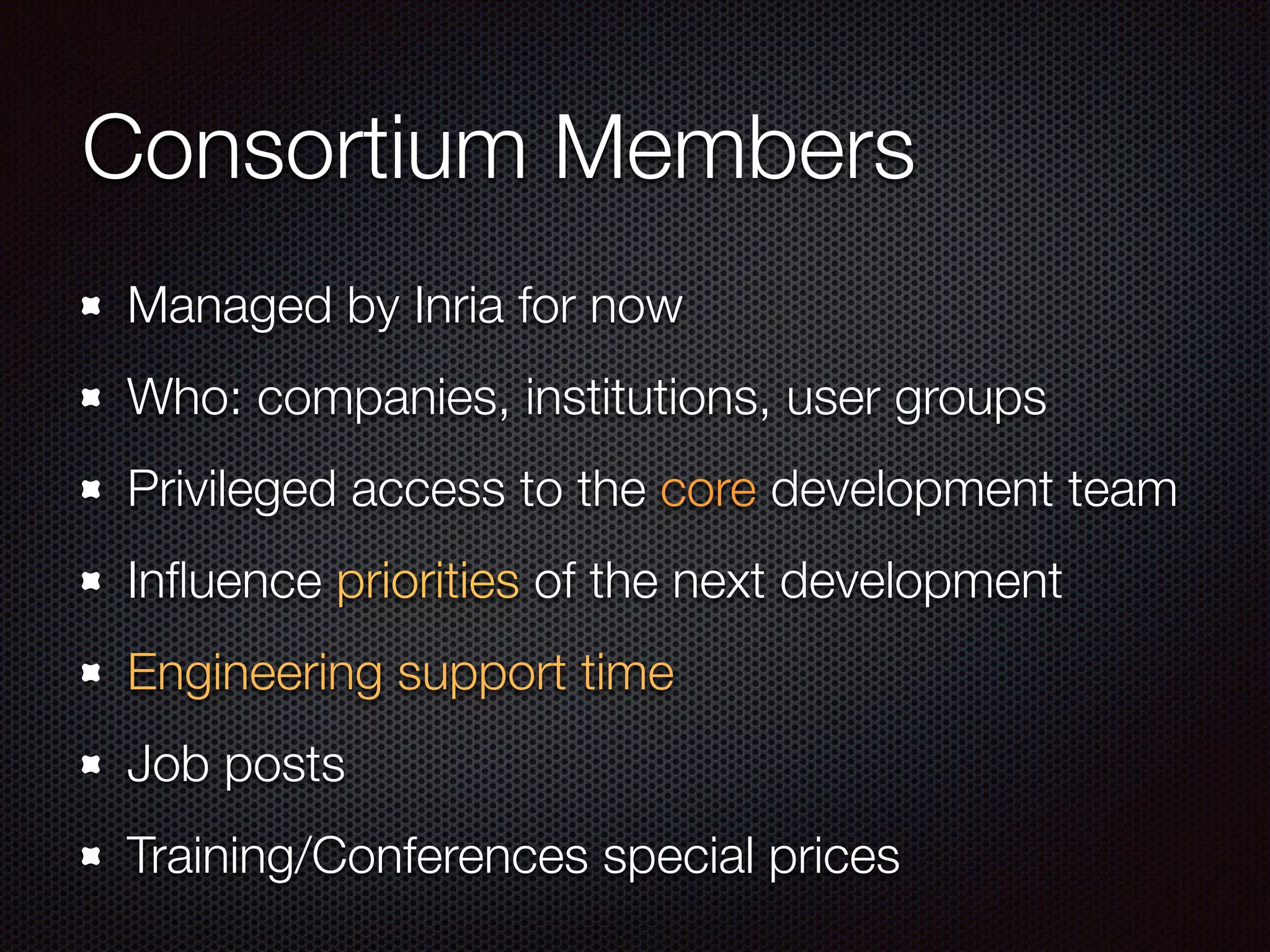 Consortium Members
Managed by Inria for now
Who: companies, institutions, user groups
Privileged access to the core development team
Inﬂuence priorities of the next development
Engineering support time
Job posts
Training/Conferences special prices
 
