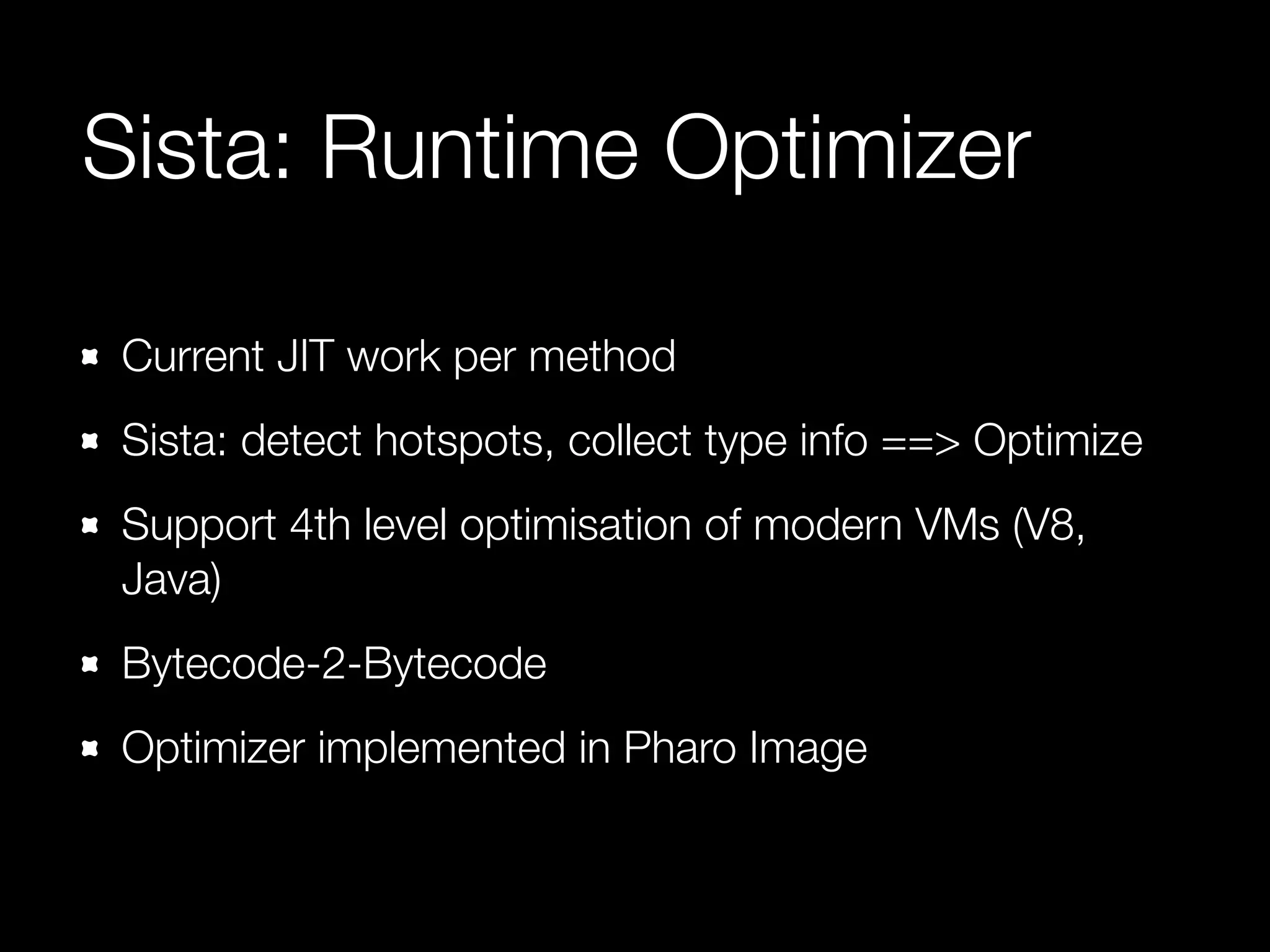 Sista: Runtime Optimizer
Current JIT work per method
Sista: detect hotspots, collect type info ==> Optimize
Support 4th level optimisation of modern VMs (V8,
Java)
Bytecode-2-Bytecode
Optimizer implemented in Pharo Image
 