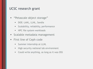 UCSC research grant
●
“Petascale object storage”
●
DOE: LANL, LLNL, Sandia
●
Scalability, reliability, performance
●
HPC file system workloads
●
Scalable metadata management
● First line of Ceph code
●
Summer internship at LLNL
●
High security national lab environment
●
Could write anything, as long as it was OSS
 