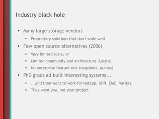 Industry black hole
●
Many large storage vendors
●
Proprietary solutions that don't scale well
● Few open source alternatives (2006)
●
Very limited scale, or
●
Limited community and architecture (Lustre)
●
No enterprise feature sets (snapshots, quotas)
●
PhD grads all built interesting systems...
●
...and then went to work for Netapp, DDN, EMC, Veritas.
●
They want you, not your project
 