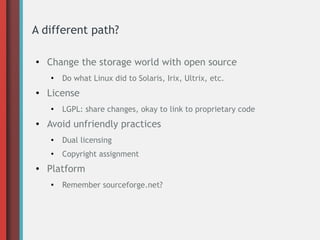 A different path?
●
Change the storage world with open source
●
Do what Linux did to Solaris, Irix, Ultrix, etc.
● License
●
LGPL: share changes, okay to link to proprietary code
● Avoid unfriendly practices
●
Dual licensing
●
Copyright assignment
● Platform
●
Remember sourceforge.net?
 