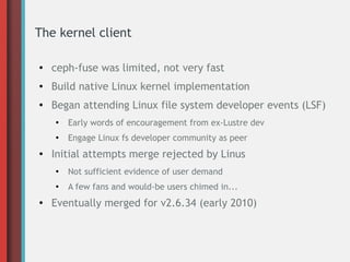 The kernel client
●
ceph-fuse was limited, not very fast
● Build native Linux kernel implementation
●
Began attending Linux file system developer events (LSF)
●
Early words of encouragement from ex-Lustre dev
●
Engage Linux fs developer community as peer
●
Initial attempts merge rejected by Linus
●
Not sufficient evidence of user demand
●
A few fans and would-be users chimed in...
●
Eventually merged for v2.6.34 (early 2010)
 