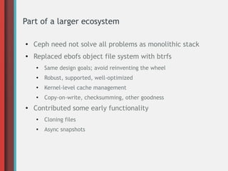Part of a larger ecosystem
●
Ceph need not solve all problems as monolithic stack
● Replaced ebofs object file system with btrfs
●
Same design goals; avoid reinventing the wheel
●
Robust, supported, well-optimized
●
Kernel-level cache management
●
Copy-on-write, checksumming, other goodness
●
Contributed some early functionality
●
Cloning files
●
Async snapshots
 