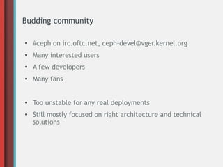 Budding community
●
#ceph on irc.oftc.net, ceph-devel@vger.kernel.org
● Many interested users
●
A few developers
● Many fans
●
Too unstable for any real deployments
● Still mostly focused on right architecture and technical
solutions
 
