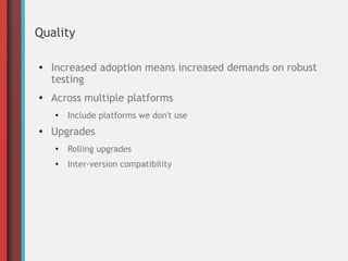 Quality
●
Increased adoption means increased demands on robust
testing
●
Across multiple platforms
●
Include platforms we don't use
● Upgrades
●
Rolling upgrades
●
Inter-version compatibility
 
