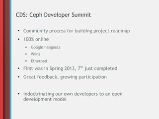 CDS: Ceph Developer Summit
●
Community process for building project roadmap
● 100% online
●
Google hangouts
●
Wikis
●
Etherpad
●
First was in Spring 2013, 7th
just completed
● Great feedback, growing participation
● Indoctrinating our own developers to an open
development model
 