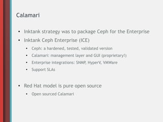 Calamari
●
Inktank strategy was to package Ceph for the Enterprise
● Inktank Ceph Enterprise (ICE)
●
Ceph: a hardened, tested, validated version
●
Calamari: management layer and GUI (proprietary!)
●
Enterprise integrations: SNMP, HyperV, VMWare
●
Support SLAs
● Red Hat model is pure open source
●
Open sourced Calamari
 