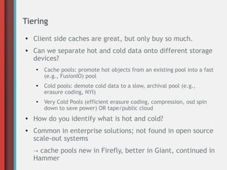 Tiering
●
Client side caches are great, but only buy so much.
● Can we separate hot and cold data onto different storage
devices?
●
Cache pools: promote hot objects from an existing pool into a fast
(e.g., FusionIO) pool
●
Cold pools: demote cold data to a slow, archival pool (e.g.,
erasure coding, NYI)
●
Very Cold Pools (efficient erasure coding, compression, osd spin
down to save power) OR tape/public cloud
●
How do you identify what is hot and cold?
● Common in enterprise solutions; not found in open source
scale-out systems
→ cache pools new in Firefly, better in Giant, continued in
Hammer
 
