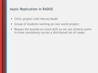 Async Replication in RADOS
●
Clinic project with Harvey Mudd
● Group of students working on real world project
●
Reason the bounds on clock drift so we can achieve point-
in-time consistency across a distributed set of nodes
 