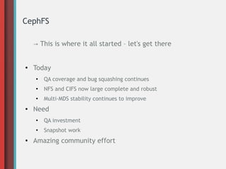 CephFS
→ This is where it all started – let's get there
●
Today
●
QA coverage and bug squashing continues
●
NFS and CIFS now large complete and robust
●
Multi-MDS stability continues to improve
● Need
●
QA investment
●
Snapshot work
● Amazing community effort
 