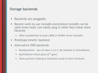 Storage backends
●
Backends are pluggable
● Recent work to use rocksdb everywhere leveldb can be
used (mon/osd); can easily plug in other key/value store
libraries
●
Other possibilities include LMDB or NVNKV (from fusionIO)
●
Prototype kinetic backend
● Alternative OSD backends
●
KeyValueStore – put all data in a k/v db (Haomai @ UnitedStack)
●
KeyFileStore initial plans (2nd
gen?)
●
Some partners looking at backends tuned to their hardware
 