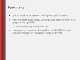 Performance
●
Lots of work with partners to improve performance
● High-end flash back ends. Optimize hot paths to limit CPU
usage, drive up IOPS
●
Improve threading, fine-grained locks
● Low-power processors. Run well on small ARM devices
(including those new-fangled ethernet drives)
 