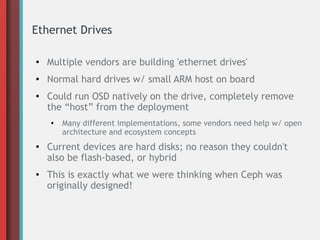 Ethernet Drives
●
Multiple vendors are building 'ethernet drives'
● Normal hard drives w/ small ARM host on board
●
Could run OSD natively on the drive, completely remove
the “host” from the deployment
●
Many different implementations, some vendors need help w/ open
architecture and ecosystem concepts
●
Current devices are hard disks; no reason they couldn't
also be flash-based, or hybrid
●
This is exactly what we were thinking when Ceph was
originally designed!
 
