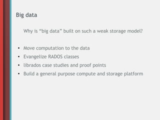 Big data
Why is “big data” built on such a weak storage model?
●
Move computation to the data
● Evangelize RADOS classes
● librados case studies and proof points
●
Build a general purpose compute and storage platform
 