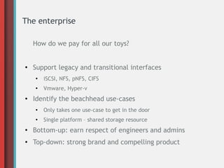 The enterprise
How do we pay for all our toys?
●
Support legacy and transitional interfaces
●
iSCSI, NFS, pNFS, CIFS
●
Vmware, Hyper-v
●
Identify the beachhead use-cases
●
Only takes one use-case to get in the door
●
Single platform – shared storage resource
●
Bottom-up: earn respect of engineers and admins
● Top-down: strong brand and compelling product
 