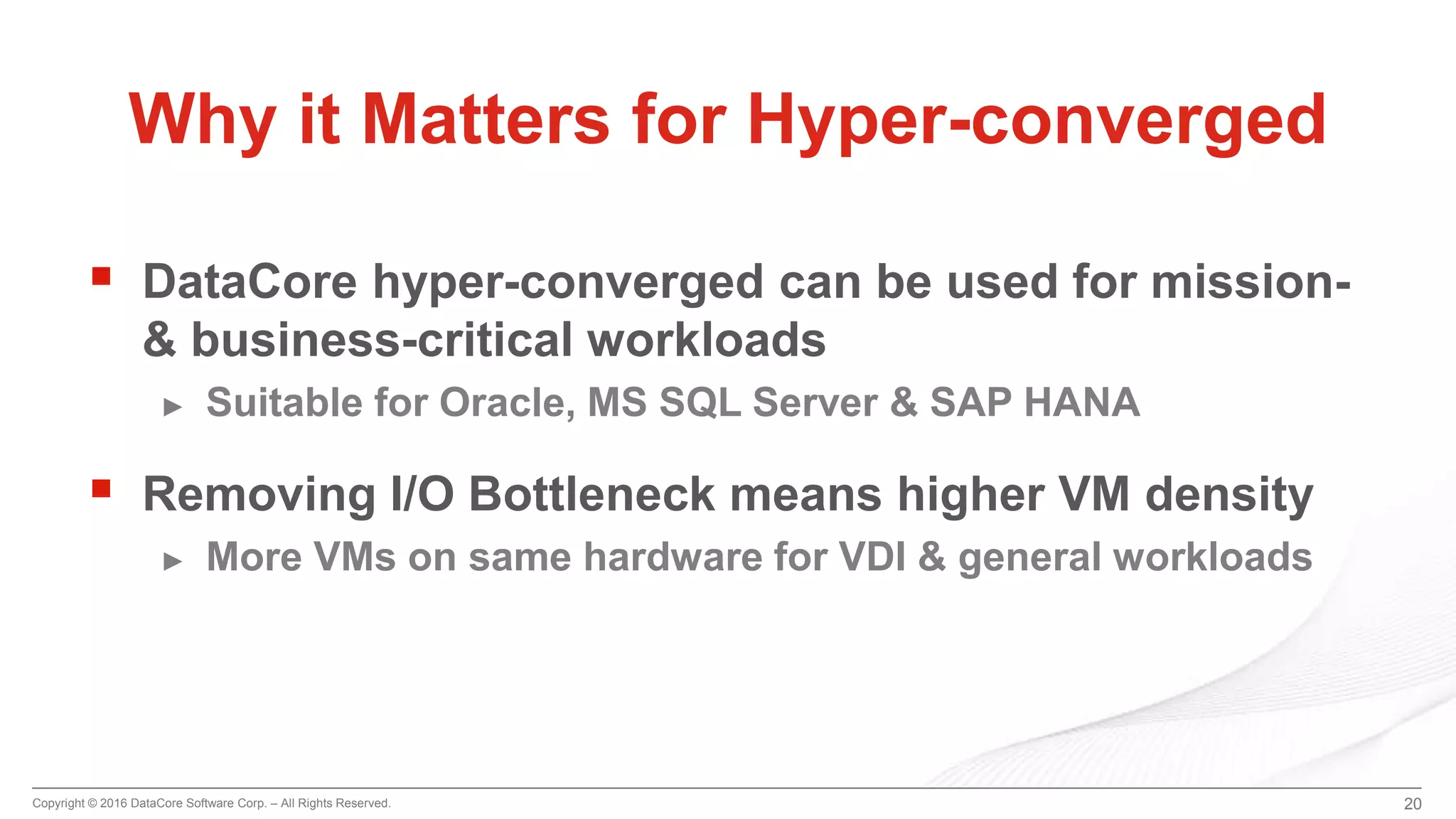 Copyright © 2016 DataCore Software Corp. – All Rights Reserved.
 DataCore hyper-converged can be used for mission-
& business-critical workloads
► Suitable for Oracle, MS SQL Server & SAP HANA
 Removing I/O Bottleneck means higher VM density
► More VMs on same hardware for VDI & general workloads
20
Why it Matters for Hyper-converged
 