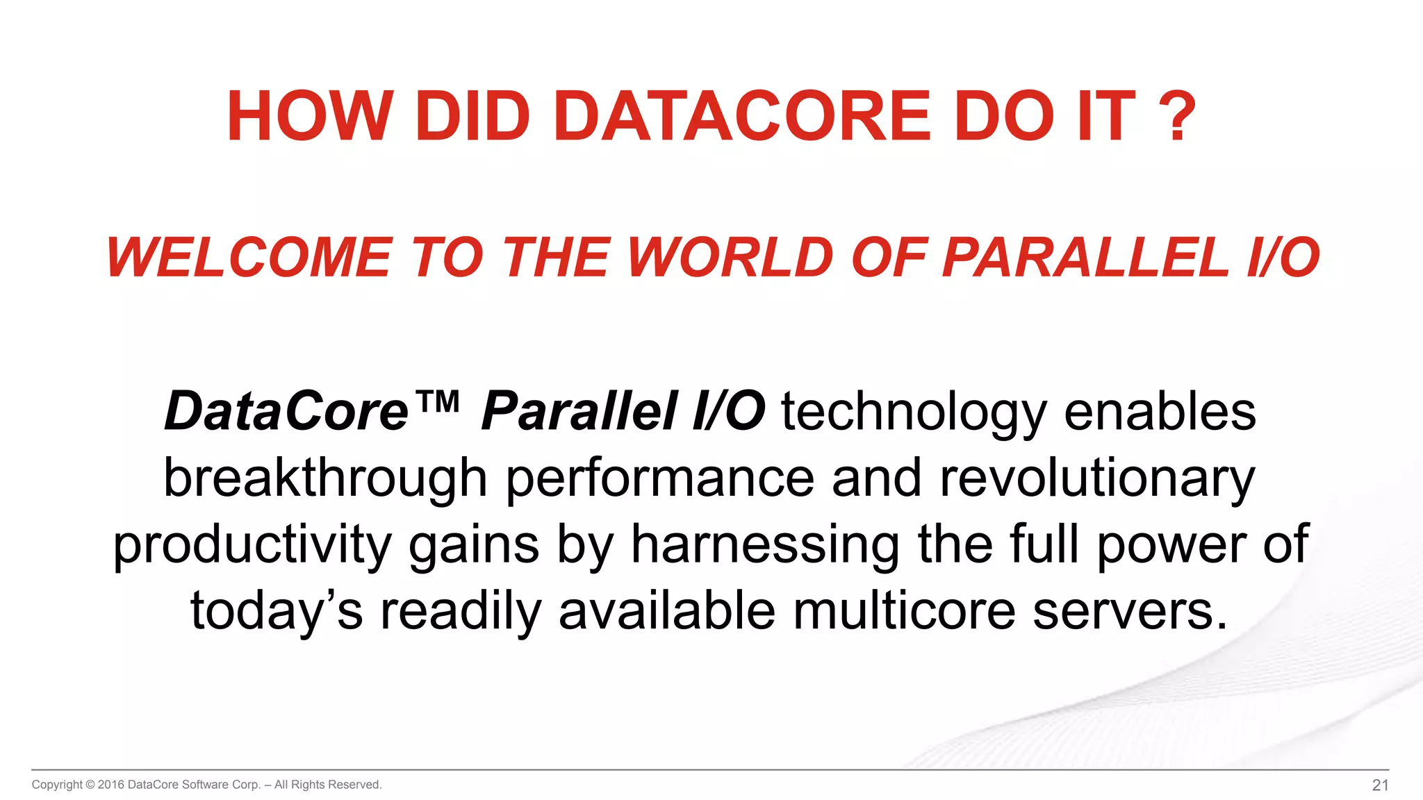 Copyright © 2016 DataCore Software Corp. – All Rights Reserved. 21
HOW DID DATACORE DO IT ?
WELCOME TO THE WORLD OF PARALLEL I/O
DataCore™ Parallel I/O technology enables
breakthrough performance and revolutionary
productivity gains by harnessing the full power of
today’s readily available multicore servers.
 