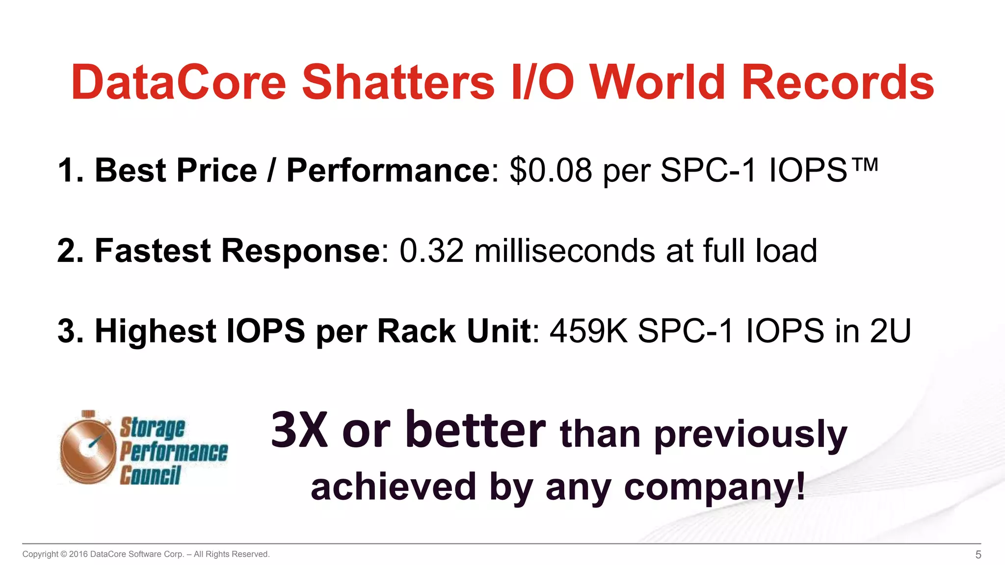 Copyright © 2016 DataCore Software Corp. – All Rights Reserved. 5
DataCore Shatters I/O World Records
1. Best Price / Performance: $0.08 per SPC-1 IOPS™
2. Fastest Response: 0.32 milliseconds at full load
3. Highest IOPS per Rack Unit: 459K SPC-1 IOPS in 2U
3X or better than previously
achieved by any company!
 