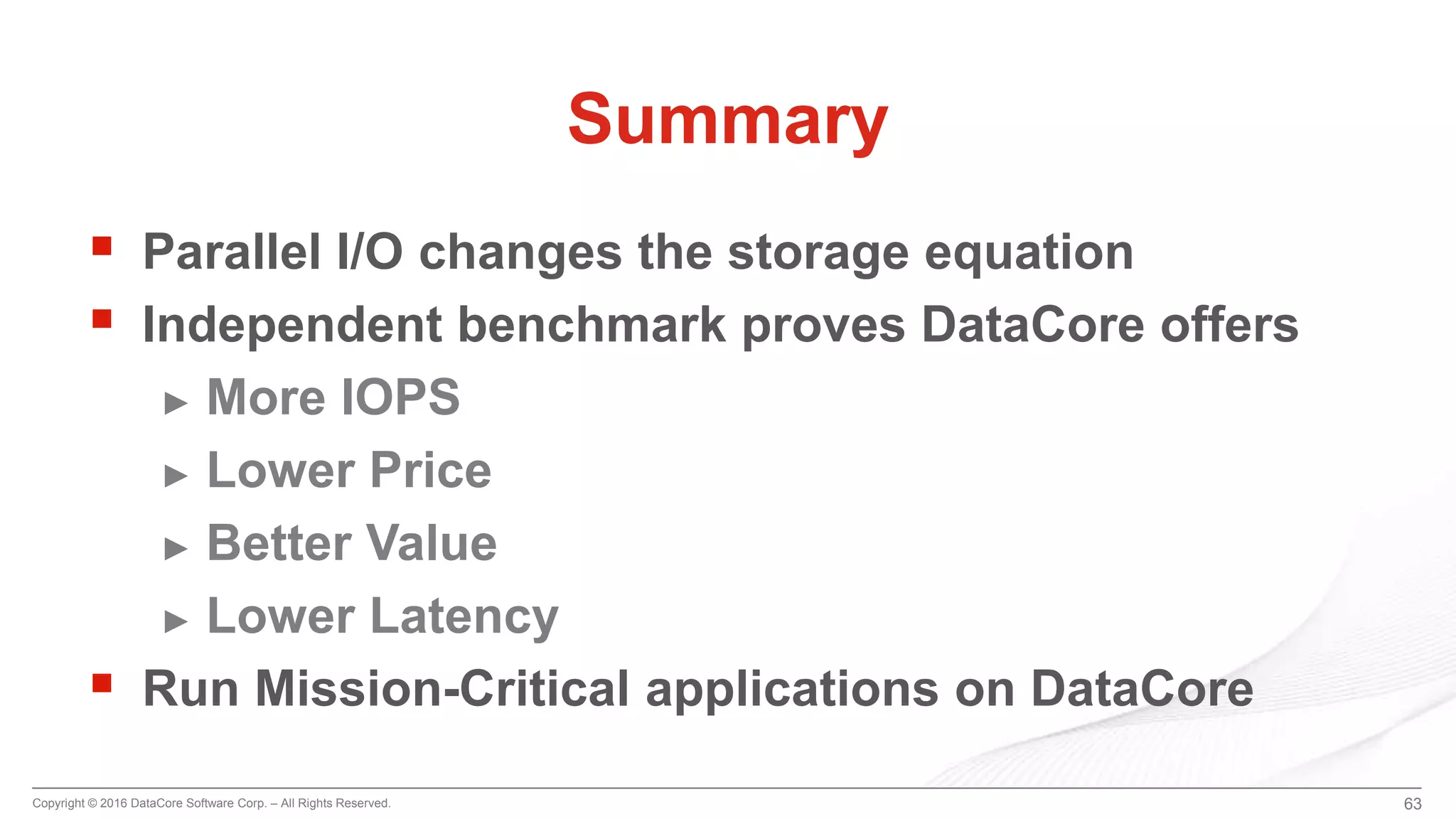 Copyright © 2016 DataCore Software Corp. – All Rights Reserved.
 Parallel I/O changes the storage equation
 Independent benchmark proves DataCore offers
► More IOPS
► Lower Price
► Better Value
► Lower Latency
 Run Mission-Critical applications on DataCore
63
Summary
 