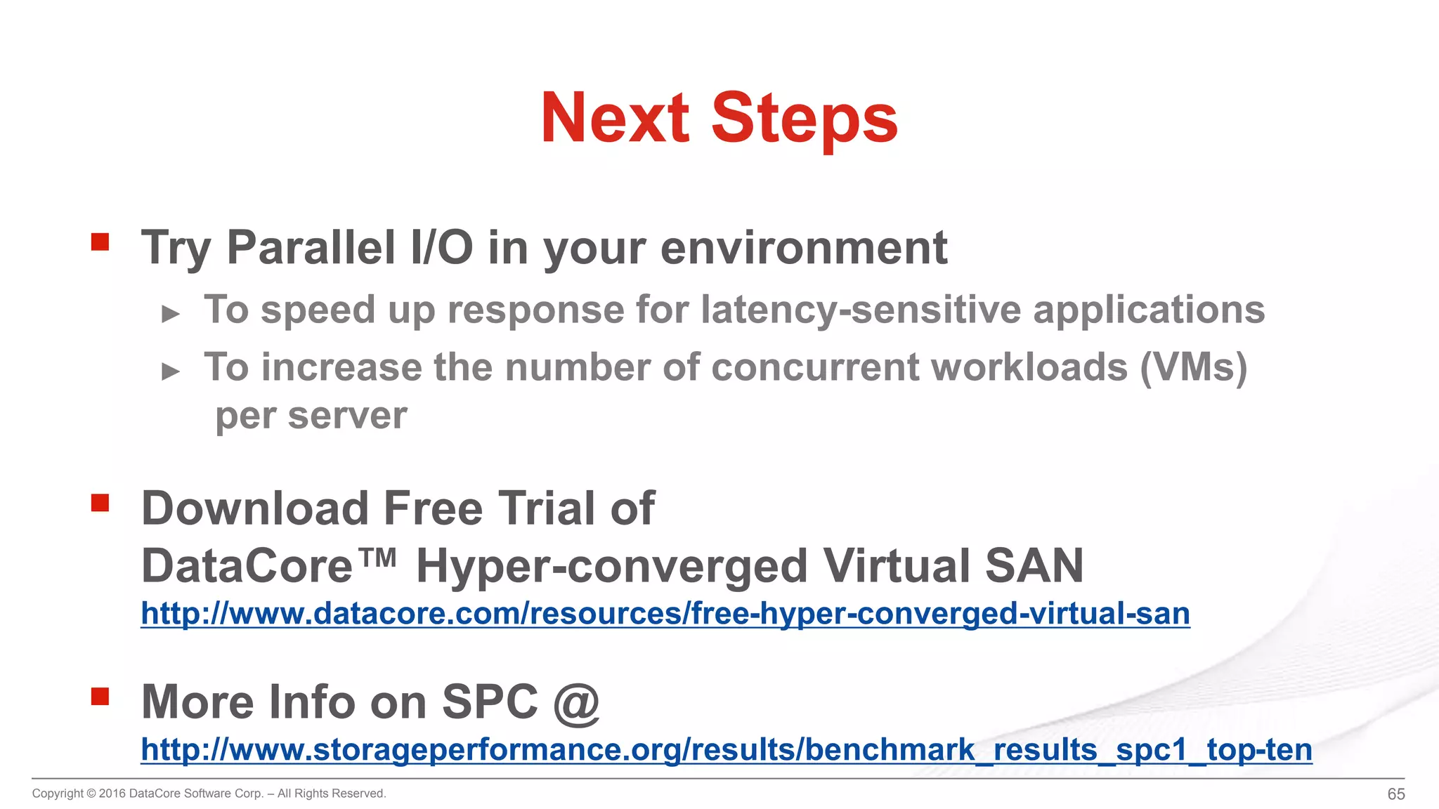 Copyright © 2016 DataCore Software Corp. – All Rights Reserved.
 Try Parallel I/O in your environment
► To speed up response for latency-sensitive applications
► To increase the number of concurrent workloads (VMs)
per server
 Download Free Trial of
DataCore™ Hyper-converged Virtual SAN
http://www.datacore.com/resources/free-hyper-converged-virtual-san
 More Info on SPC @
http://www.storageperformance.org/results/benchmark_results_spc1_top-ten
65
Next Steps
 