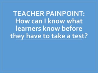TEACHER PAINPOINT:
How can I know what
learners know before
they have to take a test?
 