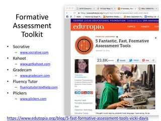 Formative
Assessment
Toolkit
https://www.edutopia.org/blog/5-fast-formative-assessment-tools-vicki-davis
• Socrative
– www.socrative.com
• Kahoot
– www.getkahoot.com
• Gradecam
– www.gradecam.com
• Fluency Tutor
– fluencytutor.texthelp.com
• Plickers
– www.plickers.com
 