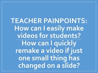 TEACHER PAINPOINTS:
How can I easily make
videos for students?
How can I quickly
remake a video if just
one small thing has
changed on a slide?
 
