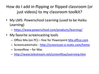 How do I add in-flipping or flipped classroom (or
just videos) to my classroom toolkit?
• My LMS: Powerschool Learning (used to be Haiku
Learning)
– https://www.powerschool.com/products/learning/
• My favorite screencasting tools
– Office Mix (on PC) – free for Powerpoint Mix.office.com
– Screencastomatic - http://screencast-o-matic.com/home
– Screenflow – for Mac
– http://www.telestream.net/screenflow/overview.htm
 