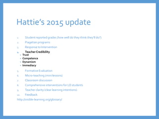 Hattie’s 2015 update
1. Student reported grades (how well do they think they’ll do?)
2. Piagetian programs
3. Response to Intervention
4. TeacherCredibility
• Trust
• Competence
• Dynamism
• Immediacy
5. Formative Evaluation
6. Micro-teaching (mini lessons)
7. Classroom discussion
8. Comprehensive interventions for LD students
9. Teacher clarity (clear learning intentions)
10. Feedback
http://visible-learning.org/glossary/
 