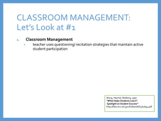 CLASSROOM MANAGEMENT:
Let’s Look at #1
1. Classroom Management
• teacher uses questioning/ recitation strategies that maintain active
student participation
Wang, Haertel, Walberg, 1997
“What Helps Students Learn?
Spotlight on Student Success”
http://files.eric.ed.gov/fulltext/ED461694.pdf
 