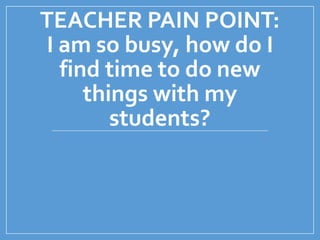 TEACHER PAIN POINT:
I am so busy, how do I
find time to do new
things with my
students?
 