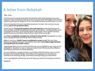 A letter from Rebekah
“Mrs.Vicki,
I cannot put into words how great of a teacher and amazing person you are. I
love your class and the fact that you don’t only do what will suffice, but strive to
make everything that happens at our school phenomenal and the best it can be.
You are honestly the most inspirational person I’ve ever met, and just so you
know, you’re on my dream team.
Thank you for having the patience your job requires and everything you’ve
done to help us all become the best versions of ourselves. I’m blessed that I just
so happen to be born, of all of the places in the world, near Camilla and was
able to meet you and have a beam of your light shine on my life.
You have completely changed my outlook on this world and opened so many
doors of opportunity I previously had no idea existed.
Before I met you, I hadn’t even considered a career in art. But you have
altered my perspective and I now realize that there are endless opportunities
and options for an artistic career.
I appreciate that you are so real and that you are not afraid to say, ‘hey, you’re
not perfect,’ because no one is. And you realize that the beauty of our flaws is
that they accentuate our better features.
I’m not a believer in predestination, but I believe that God does coax us in the
direction of wonderful things, and I believe he urged you to come back to
Camilla to do amazing things; and what amazing things you have done!
I am so grateful for all that you do and I hope you have an amazing summer!;)
Rebekah”
 