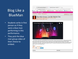 Blog Like a
BlueMan
• Students write in first
person as if they
were a blue man
performing in this
performance.
• They pick the blue
man group video of
their choice to
embed.
 
