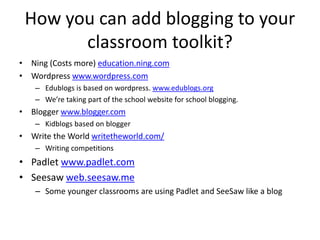 How you can add blogging to your
classroom toolkit?
• Ning (Costs more) education.ning.com
• Wordpress www.wordpress.com
– Edublogs is based on wordpress. www.edublogs.org
– We’re taking part of the school website for school blogging.
• Blogger www.blogger.com
– Kidblogs based on blogger
• Write the World writetheworld.com/
– Writing competitions
• Padlet www.padlet.com
• Seesaw web.seesaw.me
– Some younger classrooms are using Padlet and SeeSaw like a blog
 