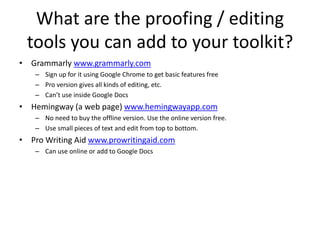 What are the proofing / editing
tools you can add to your toolkit?
• Grammarly www.grammarly.com
– Sign up for it using Google Chrome to get basic features free
– Pro version gives all kinds of editing, etc.
– Can’t use inside Google Docs
• Hemingway (a web page) www.hemingwayapp.com
– No need to buy the offline version. Use the online version free.
– Use small pieces of text and edit from top to bottom.
• Pro Writing Aid www.prowritingaid.com
– Can use online or add to Google Docs
 