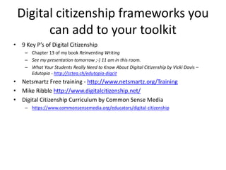 Digital citizenship frameworks you
can add to your toolkit
• 9 Key P’s of Digital Citizenship
– Chapter 13 of my book Reinventing Writing
– See my presentation tomorrow ;-) 11 am in this room.
– What Your Students Really Need to Know About Digital Citizenship by Vicki Davis –
Edutopia - http://cctea.ch/edutopia-digcit
• Netsmartz Free training - http://www.netsmartz.org/Training
• Mike Ribble http://www.digitalcitizenship.net/
• Digital Citizenship Curriculum by Common Sense Media
– https://www.commonsensemedia.org/educators/digital-citizenship
 