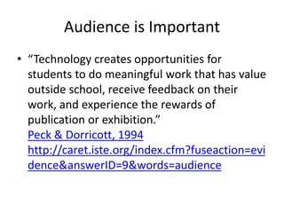 Audience is Important
• “Technology creates opportunities for
students to do meaningful work that has value
outside school, receive feedback on their
work, and experience the rewards of
publication or exhibition.”
Peck & Dorricott, 1994
http://caret.iste.org/index.cfm?fuseaction=evi
dence&answerID=9&words=audience
 