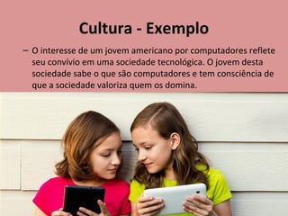 Cultura - Exemplo
– O interesse de um jovem americano por computadores reflete
seu convívio em uma sociedade tecnológica. O jovem desta
sociedade sabe o que são computadores e tem consciência de
que a sociedade valoriza quem os domina.
 
