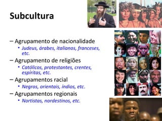 Subcultura
– Agrupamento de nacionalidade
• Judeus, árabes, italianos, franceses,
etc.
– Agrupamento de religiões
• Católicos, protestantes, crentes,
espíritas, etc.
– Agrupamentos racial
• Negros, orientais, índios, etc.
– Agrupamentos regionais
• Nortistas, nordestinos, etc.
 