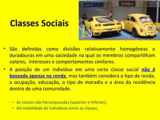Classes Sociais
• São definidas como divisões relativamente homogêneas e
duradouras em uma sociedade na qual os membros compartilham
valores, interesses e comportamentos similares.
• A posição de um indivíduo em uma certa classe social não é
baseada apenas na renda, mas também considera o tipo de renda,
a ocupação, educação, o tipo de moradia e a área da residência
dentro de uma comunidade.
– As classes são hierarquizadas (superior e inferior);
– Há mobilidade de indivíduos entre as classes;
 
