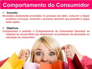 Comportamento do Consumidor
 Conceito
Atividades diretamente envolvidas no processo de obter, consumir e dispor
produtos e serviços, incluindo o processo decisório que precede e segue
estas ações.
 Objetivos
Compreender e predizer o Comportamento do Consumidor Descobrir as
relações de causa-efeito que determinam os processos de persuasão ou
educação do consumidor.
 
