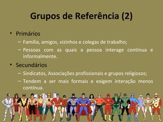 Grupos de Referência (2)
• Primários
– Família, amigos, vizinhos e colegas de trabalho;
– Pessoas com as quais a pessoa interage contínua e
informalmente.
• Secundários
– Sindicatos, Associações profissionais e grupos religiosos;
– Tendem a ser mais formais e exigem interação menos
contínua.
 