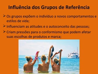 Influência dos Grupos de Referência
 Os grupos expõem o indivíduo a novos comportamentos e
estilos de vida;
 Influenciam as atitudes e o autoconceito das pessoas;
 Criam pressões para o conformismo que podem afetar
suas escolhas de produtos e marca;
 