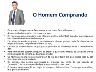 O Homem Comprando
• Os homens não gostam de fazer compra, por isso o fazem tão pouco;
• Andam mais rápido pelos corredores da loja;
• Os homens gastam menos tempo olhando, assim é difícil fazê-los olhar para algo que
eles não tenham intenção de comprar;
• Eles não gostam de perguntar e, normalmente, não perguntam nada. Se não acharem
o que procuram, simplesmente saem da loja;
• Quando os homens levam roupas para o provador, só não compram se o tamanho não
der;
• Para um homem, ignorar a etiqueta de preços é quase uma medida de virilidade. O que
gera um valor de compra médio mais elevado;
• Os homens estão tão ansiosos para sair da loja que dizem sim para quase tudo e, por
isso, são mais sugestionáveis;
• Os homens não negam comestíveis às crianças, por conta da sua posição de
“provedor”, de ser o responsável por trazer a comida para casa;
• O homem sente emoção em pagar as compras, daí a máxima: “venda para a mulher,
mas perto do homem”;
 
